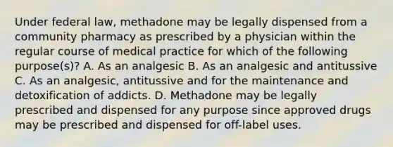 Under federal law, methadone may be legally dispensed from a community pharmacy as prescribed by a physician within the regular course of medical practice for which of the following purpose(s)? A. As an analgesic B. As an analgesic and antitussive C. As an analgesic, antitussive and for the maintenance and detoxification of addicts. D. Methadone may be legally prescribed and dispensed for any purpose since approved drugs may be prescribed and dispensed for off-label uses.