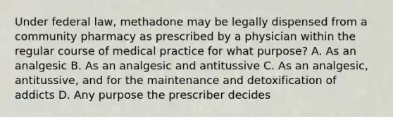 Under federal law, methadone may be legally dispensed from a community pharmacy as prescribed by a physician within the regular course of medical practice for what purpose? A. As an analgesic B. As an analgesic and antitussive C. As an analgesic, antitussive, and for the maintenance and detoxification of addicts D. Any purpose the prescriber decides