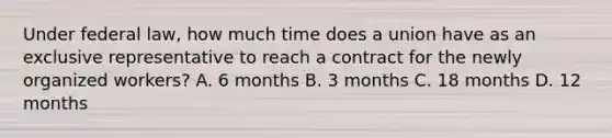 Under federal law, how much time does a union have as an exclusive representative to reach a contract for the newly organized workers? A. 6 months B. 3 months C. 18 months D. 12 months