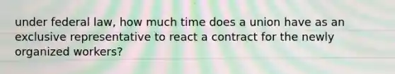 under federal law, how much time does a union have as an exclusive representative to react a contract for the newly organized workers?