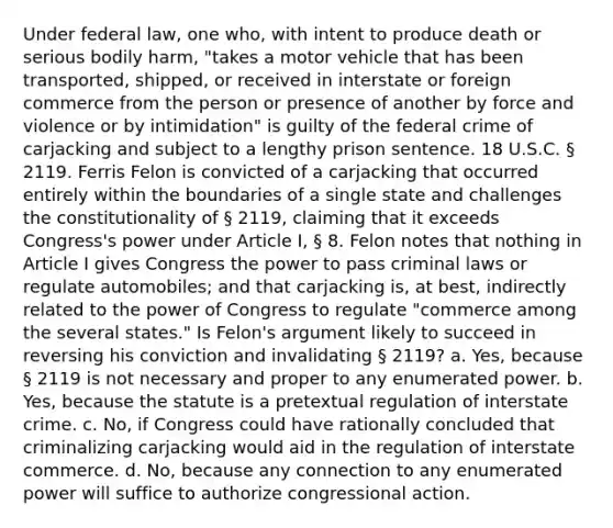 Under federal law, one who, with intent to produce death or serious bodily harm, "takes a motor vehicle that has been transported, shipped, or received in interstate or foreign commerce from the person or presence of another by force and violence or by intimidation" is guilty of the federal crime of carjacking and subject to a lengthy prison sentence. 18 U.S.C. § 2119. Ferris Felon is convicted of a carjacking that occurred entirely within the boundaries of a single state and challenges the constitutionality of § 2119, claiming that it exceeds Congress's power under Article I, § 8. Felon notes that nothing in Article I gives Congress the power to pass criminal laws or regulate automobiles; and that carjacking is, at best, indirectly related to the power of Congress to regulate "commerce among the several states." Is Felon's argument likely to succeed in reversing his conviction and invalidating § 2119? a. Yes, because § 2119 is not necessary and proper to any enumerated power. b. Yes, because the statute is a pretextual regulation of interstate crime. c. No, if Congress could have rationally concluded that criminalizing carjacking would aid in the regulation of interstate commerce. d. No, because any connection to any enumerated power will suffice to authorize congressional action.