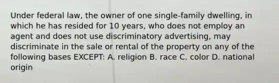 Under federal law, the owner of one single-family dwelling, in which he has resided for 10 years, who does not employ an agent and does not use discriminatory advertising, may discriminate in the sale or rental of the property on any of the following bases EXCEPT: A. religion B. race C. color D. national origin