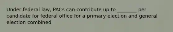 Under federal law, PACs can contribute up to ________ per candidate for federal office for a primary election and general election combined