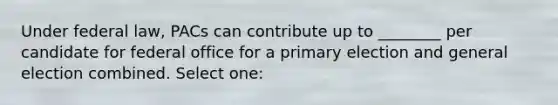 Under federal law, PACs can contribute up to ________ per candidate for federal office for a <a href='https://www.questionai.com/knowledge/kDurPfWGmk-primary-election' class='anchor-knowledge'>primary election</a> and general election combined. Select one: