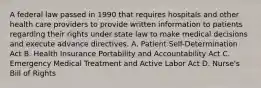 A federal law passed in 1990 that requires hospitals and other health care providers to provide written information to patients regarding their rights under state law to make medical decisions and execute advance directives. A. Patient Self-Determination Act B. Health Insurance Portability and Accountability Act C. Emergency Medical Treatment and Active Labor Act D. Nurse's Bill of Rights