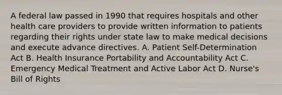 A federal law passed in 1990 that requires hospitals and other health care providers to provide written information to patients regarding their rights under state law to make medical decisions and execute advance directives. A. Patient Self-Determination Act B. Health Insurance Portability and Accountability Act C. Emergency Medical Treatment and Active Labor Act D. Nurse's Bill of Rights