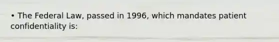 • The Federal Law, passed in 1996, which mandates patient confidentiality is: