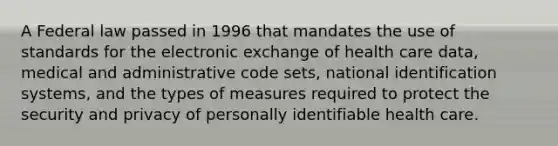 A Federal law passed in 1996 that mandates the use of standards for the electronic exchange of health care data, medical and administrative code sets, national identification systems, and the types of measures required to protect the security and privacy of personally identifiable health care.