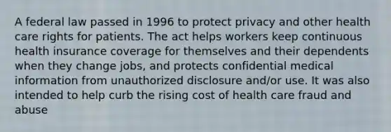 A federal law passed in 1996 to protect privacy and other health care rights for patients. The act helps workers keep continuous health insurance coverage for themselves and their dependents when they change jobs, and protects confidential medical information from unauthorized disclosure and/or use. It was also intended to help curb the rising cost of health care fraud and abuse