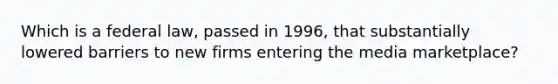 Which is a federal law, passed in 1996, that substantially lowered barriers to new firms entering the media marketplace?