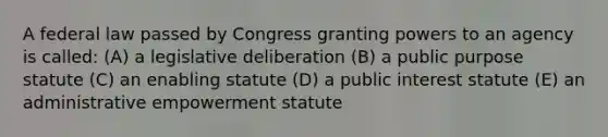 A federal law passed by Congress granting powers to an agency is called: (A) a legislative deliberation (B) a public purpose statute (C) an enabling statute (D) a public interest statute (E) an administrative empowerment statute