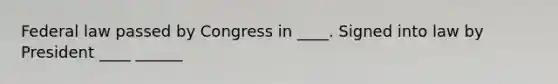 Federal law passed by Congress in ____. Signed into law by President ____ ______