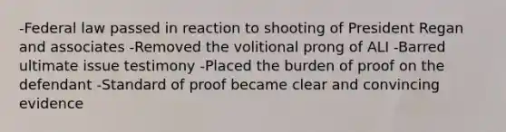 -Federal law passed in reaction to shooting of President Regan and associates -Removed the volitional prong of ALI -Barred ultimate issue testimony -Placed the burden of proof on the defendant -Standard of proof became clear and convincing evidence