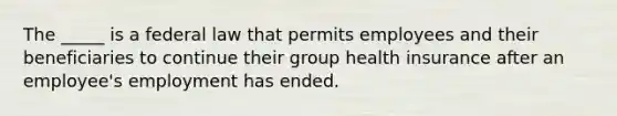 The _____ is a federal law that permits employees and their beneficiaries to continue their group health insurance after an employee's employment has ended.