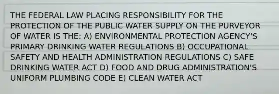 THE FEDERAL LAW PLACING RESPONSIBILITY FOR THE PROTECTION OF THE PUBLIC WATER SUPPLY ON THE PURVEYOR OF WATER IS THE: A) ENVIRONMENTAL PROTECTION AGENCY'S PRIMARY DRINKING WATER REGULATIONS B) OCCUPATIONAL SAFETY AND HEALTH ADMINISTRATION REGULATIONS C) SAFE DRINKING WATER ACT D) FOOD AND DRUG ADMINISTRATION'S UNIFORM PLUMBING CODE E) CLEAN WATER ACT