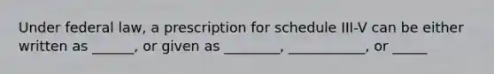 Under federal law, a prescription for schedule III-V can be either written as ______, or given as ________, ___________, or _____