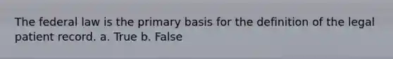 The federal law is the primary basis for the definition of the legal patient record. a. True b. False