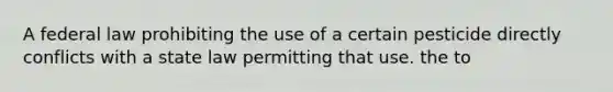 A federal law prohibiting the use of a certain pesticide directly conflicts with a state law permitting that use. the to