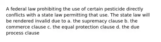 A federal law prohibiting the use of certain pesticide directly conflicts with a state law permitting that use. The state law will be rendered invalid due to a. the supremacy clause b. the commerce clause c. the equal protection clause d. the due process clause