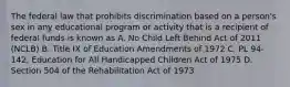 The federal law that prohibits discrimination based on a person's sex in any educational program or activity that is a recipient of federal funds is known as A. No Child Left Behind Act of 2011 (NCLB) B. Title IX of Education Amendments of 1972 C. PL 94-142, Education for All Handicapped Children Act of 1975 D. Section 504 of the Rehabilitation Act of 1973