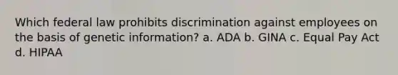 Which federal law prohibits discrimination against employees on the basis of genetic information? a. ADA b. GINA c. Equal Pay Act d. HIPAA