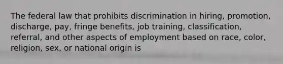 The federal law that prohibits discrimination in hiring, promotion, discharge, pay, fringe benefits, job training, classification, referral, and other aspects of employment based on race, color, religion, sex, or national origin is