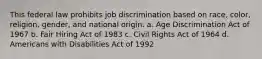 This federal law prohibits job discrimination based on race, color, religion, gender, and national origin. a. Age Discrimination Act of 1967 b. Fair Hiring Act of 1983 c. Civil Rights Act of 1964 d. Americans with Disabilities Act of 1992