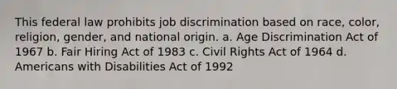 This federal law prohibits job discrimination based on race, color, religion, gender, and national origin. a. Age Discrimination Act of 1967 b. Fair Hiring Act of 1983 c. Civil Rights Act of 1964 d. Americans with Disabilities Act of 1992