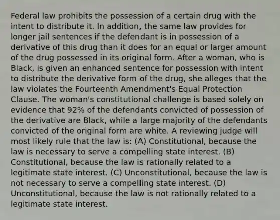 Federal law prohibits the possession of a certain drug with the intent to distribute it. In addition, the same law provides for longer jail sentences if the defendant is in possession of a derivative of this drug than it does for an equal or larger amount of the drug possessed in its original form. After a woman, who is Black, is given an enhanced sentence for possession with intent to distribute the derivative form of the drug, she alleges that the law violates the Fourteenth Amendment's Equal Protection Clause. The woman's constitutional challenge is based solely on evidence that 92% of the defendants convicted of possession of the derivative are Black, while a large majority of the defendants convicted of the original form are white. A reviewing judge will most likely rule that the law is: (A) Constitutional, because the law is necessary to serve a compelling state interest. (B) Constitutional, because the law is rationally related to a legitimate state interest. (C) Unconstitutional, because the law is not necessary to serve a compelling state interest. (D) Unconstitutional, because the law is not rationally related to a legitimate state interest.