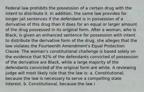 Federal law prohibits the possession of a certain drug with the intent to distribute it. In addition, the same law provides for longer jail sentences if the defendant is in possession of a derivative of this drug than it does for an equal or larger amount of the drug possessed in its original form. After a woman, who is Black, is given an enhanced sentence for possession with intent to distribute the derivative form of the drug, she alleges that the law violates the Fourteenth Amendment's Equal Protection Clause. The woman's constitutional challenge is based solely on the evidence that 92% of the defendants convicted of possession of the derivative are Black, while a large majority of the defendants convicted of the original form are white. A reviewing judge will most likely rule that the law is: a. Constitutional, because the law is necessary to serve a compelling state interest. b. Constitutional, because the law i