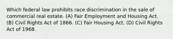 Which federal law prohibits race discrimination in the sale of commercial real estate. (A) Fair Employment and Housing Act. (B) Civil Rights Act of 1866. (C) Fair Housing Act. (D) Civil Rights Act of 1968.