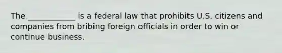 The ____________ is a federal law that prohibits U.S. citizens and companies from bribing foreign officials in order to win or continue business.