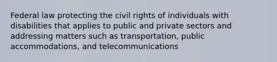 Federal law protecting the civil rights of individuals with disabilities that applies to public and private sectors and addressing matters such as transportation, public accommodations, and telecommunications