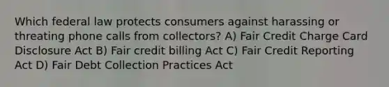 Which federal law protects consumers against harassing or threating phone calls from collectors? A) Fair Credit Charge Card Disclosure Act B) Fair credit billing Act C) Fair Credit Reporting Act D) Fair Debt Collection Practices Act