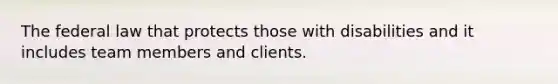 The federal law that protects those with disabilities and it includes team members and clients.