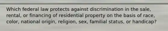 Which federal law protects against discrimination in the sale, rental, or financing of residential property on the basis of race, color, national origin, religion, sex, familial status, or handicap?