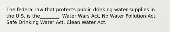 The federal law that protects public drinking water supplies in the U.S. is the________. Water Wars Act. No Water Pollution Act. Safe Drinking Water Act. Clean Water Act.