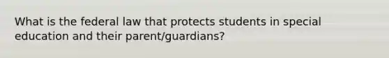 What is the federal law that protects students in special education and their parent/guardians?