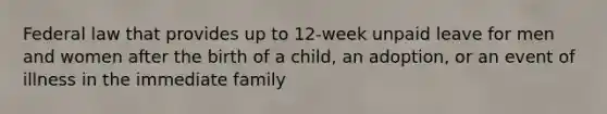 Federal law that provides up to 12-week unpaid leave for men and women after the birth of a child, an adoption, or an event of illness in the immediate family