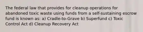 The federal law that provides for cleanup operations for abandoned toxic waste using funds from a self-sustaining escrow fund is known as: a) Cradle-to-Grave b) Superfund c) Toxic Control Act d) Cleanup Recovery Act