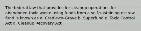 The federal law that provides for cleanup operations for abandoned toxic waste using funds from a self-sustaining escrow fund is known as a. Cradle-to-Grave b. Superfund c. Toxic Control Act d. Cleanup Recovery Act