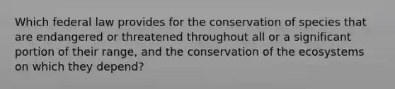 Which federal law provides for the conservation of species that are endangered or threatened throughout all or a significant portion of their range, and the conservation of the ecosystems on which they depend?