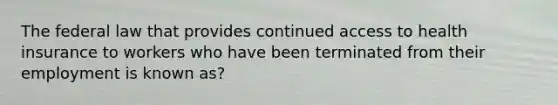 The federal law that provides continued access to health insurance to workers who have been terminated from their employment is known as?