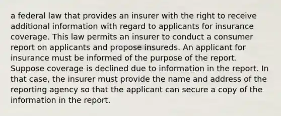 a federal law that provides an insurer with the right to receive additional information with regard to applicants for insurance coverage. This law permits an insurer to conduct a consumer report on applicants and propose insureds. An applicant for insurance must be informed of the purpose of the report. Suppose coverage is declined due to information in the report. In that case, the insurer must provide the name and address of the reporting agency so that the applicant can secure a copy of the information in the report.