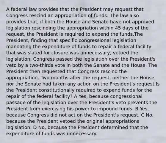 A federal law provides that the President may request that Congress rescind an appropriation of funds. The law also provides that, if both the House and Senate have not approved legislation rescinding the appropriation within 45 days of the request, the President is required to expend the funds.The President, finding that specific congressional legislation mandating the expenditure of funds to repair a federal facility that was slated for closure was unnecessary, vetoed the legislation. Congress passed the legislation over the President's veto by a two-thirds vote in both the Senate and the House. The President then requested that Congress rescind the appropriation. Two months after the request, neither the House nor the Senate had taken any action on the President's request.Is the President constitutionally required to expend funds for the repair of the federal facility? A Yes, because congressional passage of the legislation over the President's veto prevents the President from exercising his power to impound funds. B Yes, because Congress did not act on the President's request. C No, because the President vetoed the original appropriations legislation. D No, because the President determined that the expenditure of funds was unnecessary.