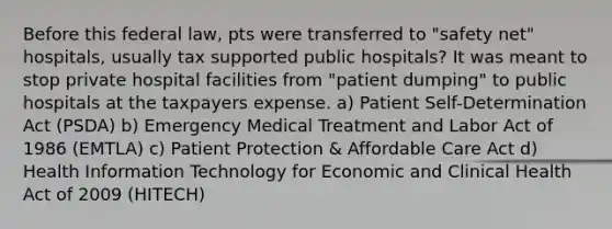 Before this federal law, pts were transferred to "safety net" hospitals, usually tax supported public hospitals? It was meant to stop private hospital facilities from "patient dumping" to public hospitals at the taxpayers expense. a) Patient Self-Determination Act (PSDA) b) Emergency Medical Treatment and Labor Act of 1986 (EMTLA) c) Patient Protection & Affordable Care Act d) Health Information Technology for Economic and Clinical Health Act of 2009 (HITECH)