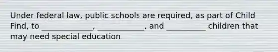 Under federal law, public schools are required, as part of Child Find, to _____________, ____________, and __________ children that may need special education