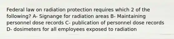 Federal law on radiation protection requires which 2 of the following? A- Signange for radiation areas B- Maintaining personnel dose records C- publication of personnel dose records D- dosimeters for all employees exposed to radiation