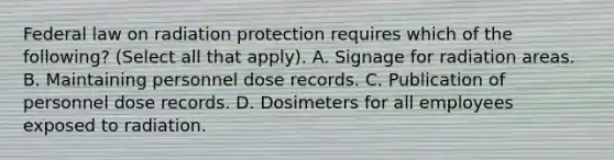 Federal law on radiation protection requires which of the following? (Select all that apply). A. Signage for radiation areas. B. Maintaining personnel dose records. C. Publication of personnel dose records. D. Dosimeters for all employees exposed to radiation.