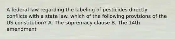 A federal law regarding the labeling of pesticides directly conflicts with a state law. which of the following provisions of the US constitution? A. The supremacy clause B. The 14th amendment